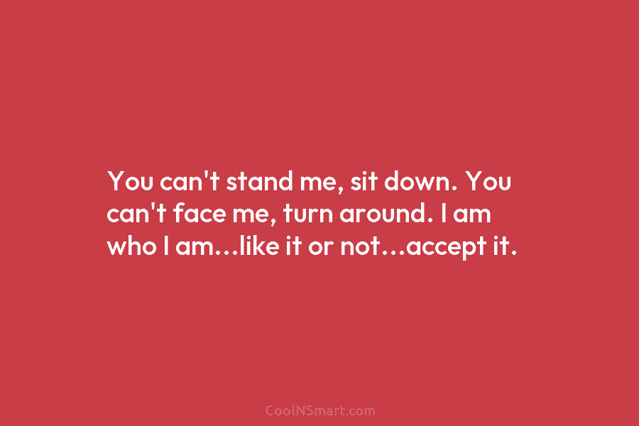 You can’t stand me, sit down. You can’t face me, turn around. I am who I am…like it or not…accept...