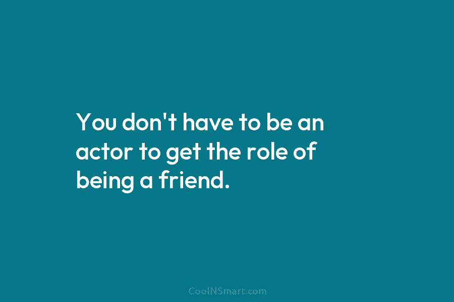 You don’t have to be an actor to get the role of being a friend.