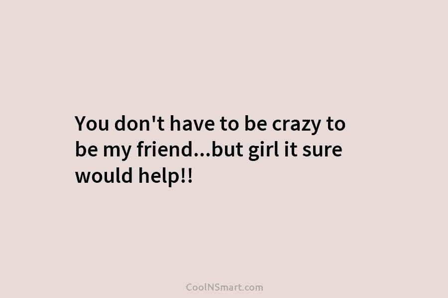You don’t have to be crazy to be my friend…but girl it sure would help!!