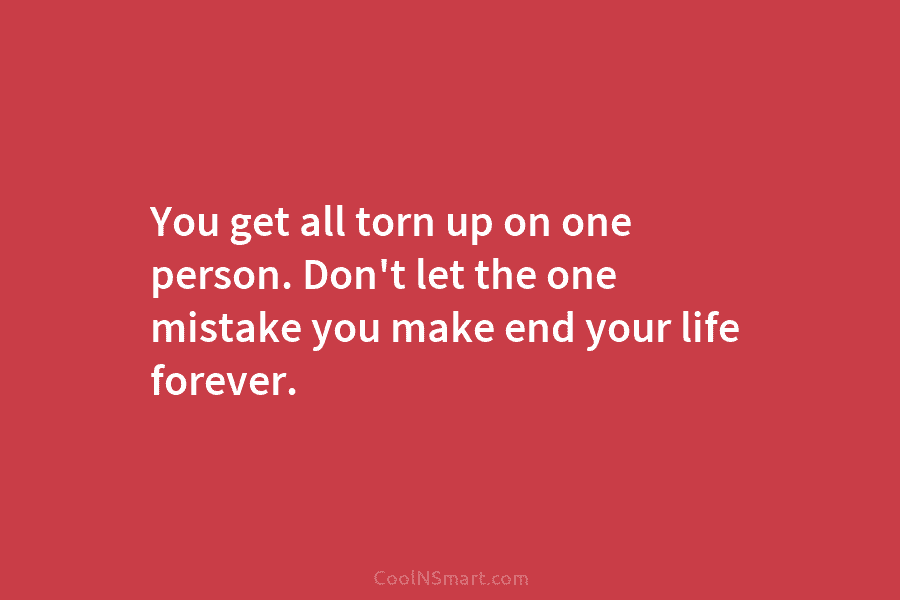 You get all torn up on one person. Don’t let the one mistake you make...