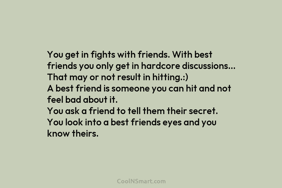 You get in fights with friends. With best friends you only get in hardcore discussions…...