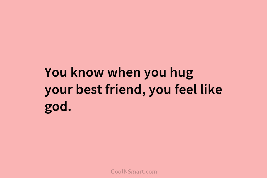 You know when you hug your best friend, you feel like god.