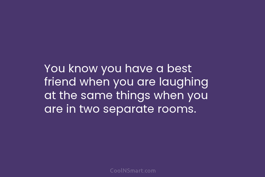 You know you have a best friend when you are laughing at the same things when you are in two...