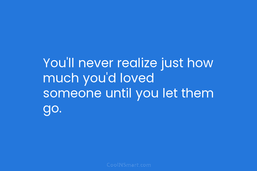 You’ll never realize just how much you’d loved someone until you let them go.