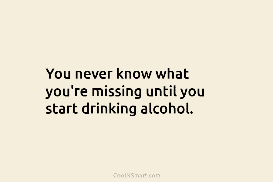 You never know what you’re missing until you start drinking alcohol.