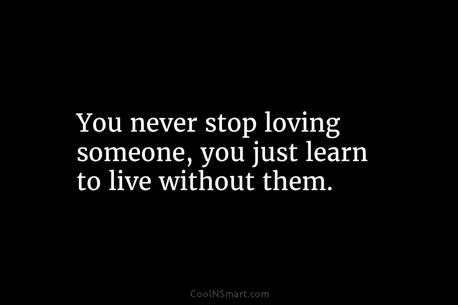 You never stop loving someone, you just learn to live without them.