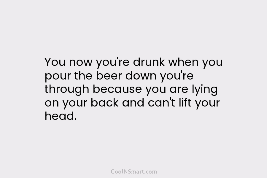 You now you’re drunk when you pour the beer down you’re through because you are lying on your back and...
