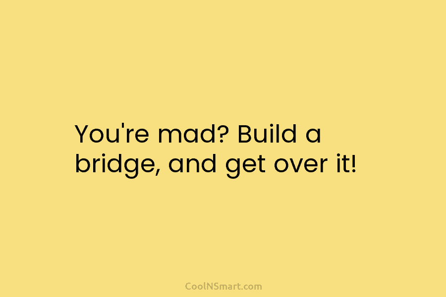 You’re mad? Build a bridge, and get over it!