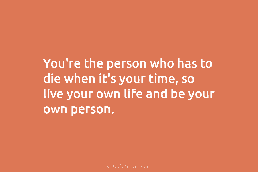 You’re the person who has to die when it’s your time, so live your own life and be your own...