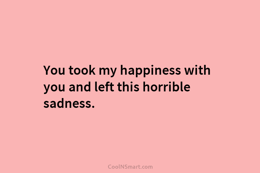 You took my happiness with you and left this horrible sadness.