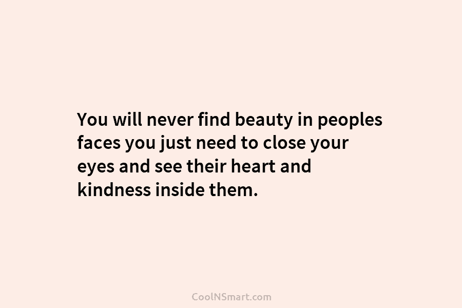 You will never find beauty in peoples faces you just need to close your eyes and see their heart and...
