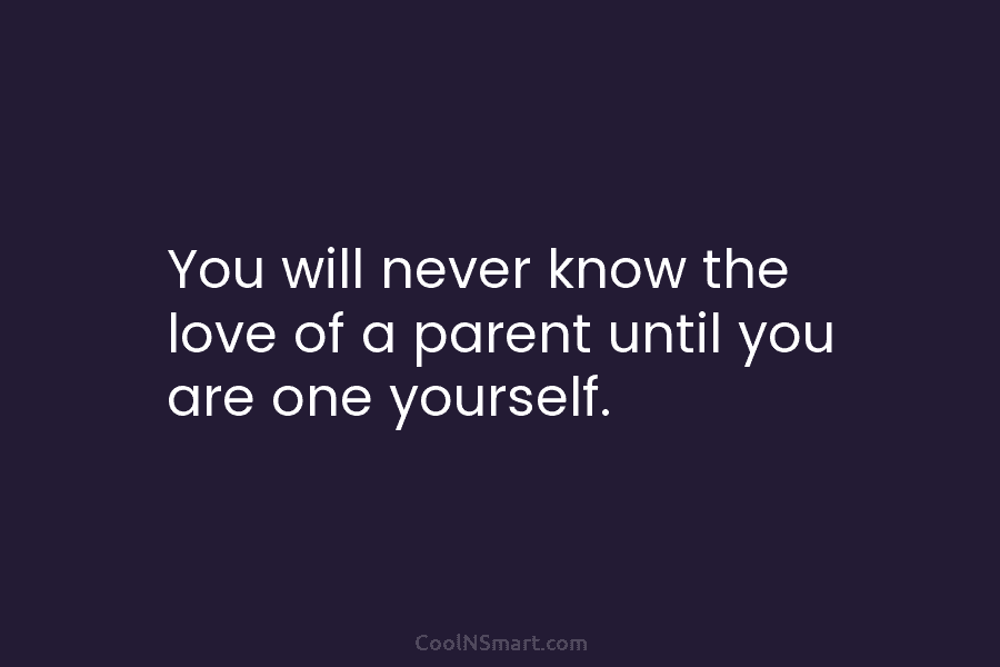 You will never know the love of a parent until you are one yourself.