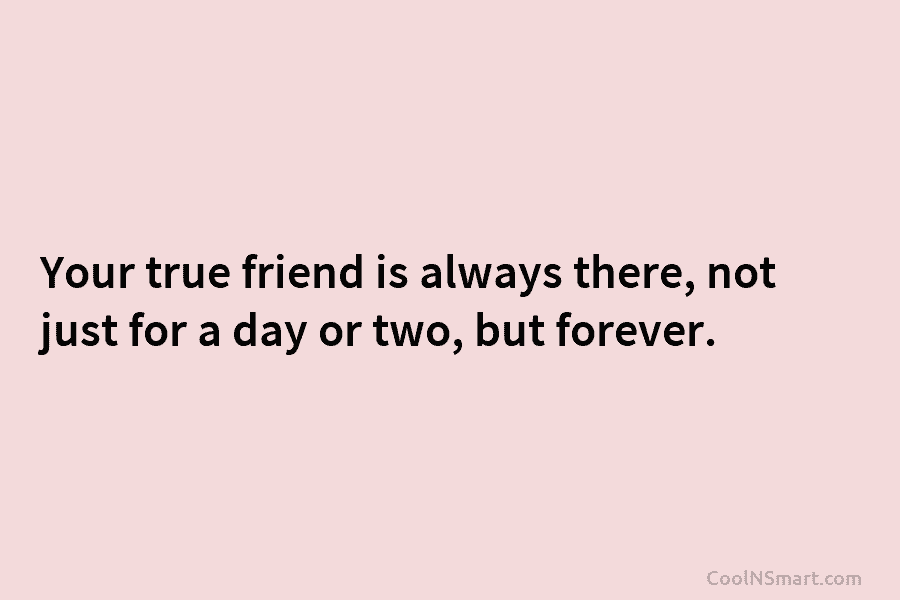 Your true friend is always there, not just for a day or two, but forever.