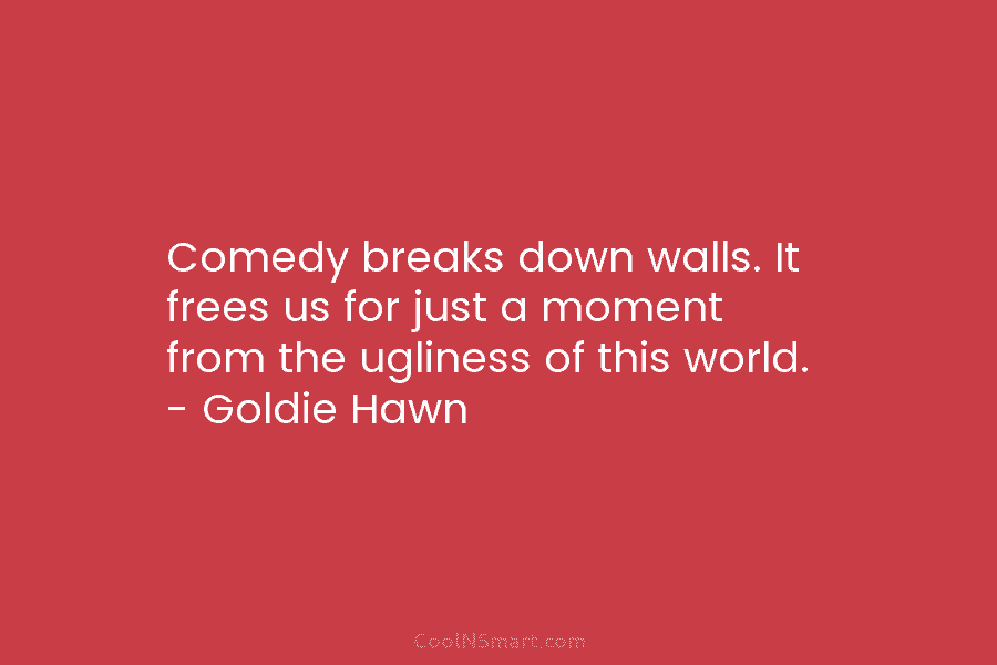 Comedy breaks down walls. It frees us for just a moment from the ugliness of this world. – Goldie Hawn