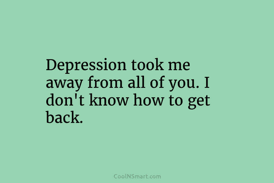 Depression took me away from all of you. I don’t know how to get back.