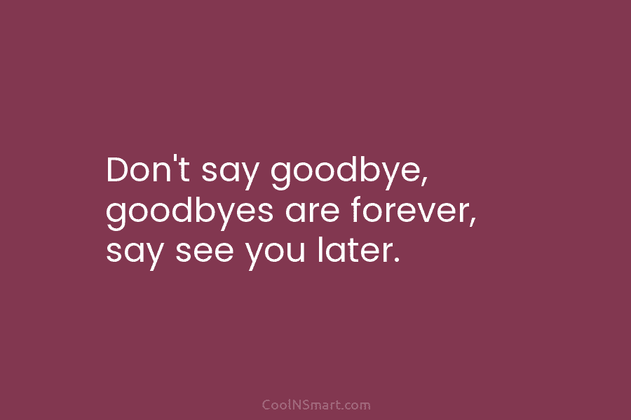 Don’t say goodbye, goodbyes are forever, say see you later.