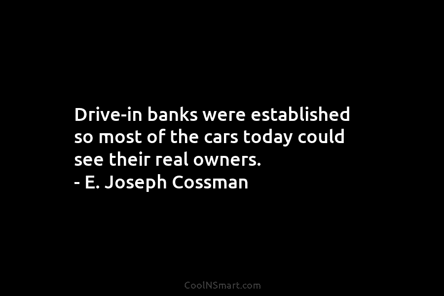 Drive-in banks were established so most of the cars today could see their real owners. – E. Joseph Cossman