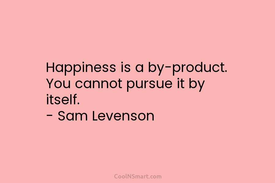 Happiness is a by-product. You cannot pursue it by itself. – Sam Levenson