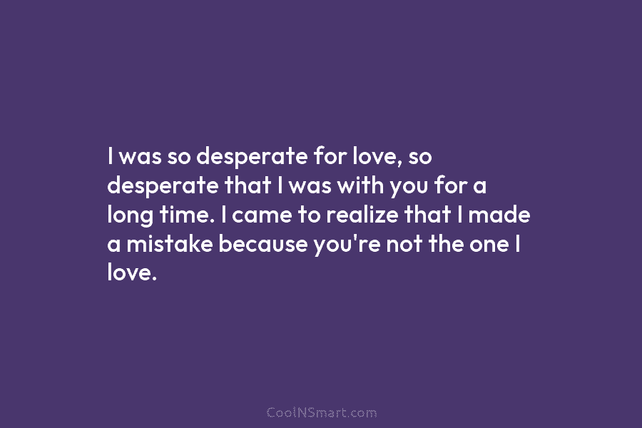 I was so desperate for love, so desperate that I was with you for a long time. I came to...