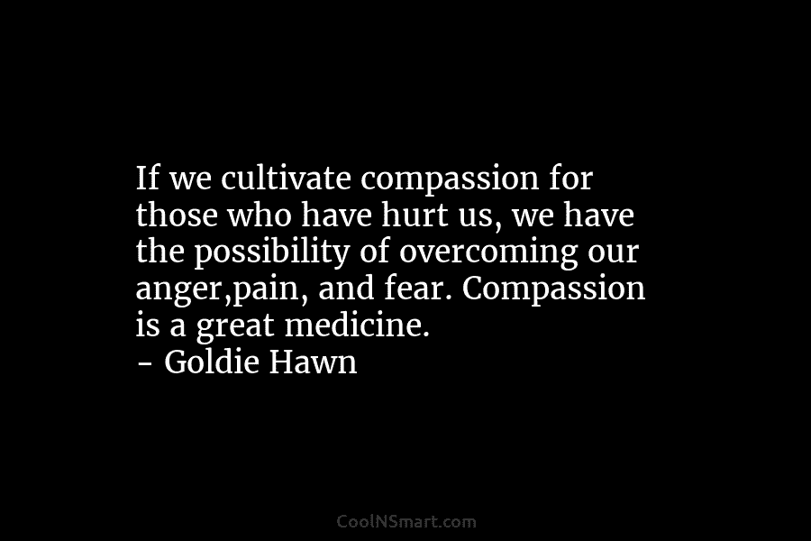 If we cultivate compassion for those who have hurt us, we have the possibility of overcoming our anger,pain, and fear....