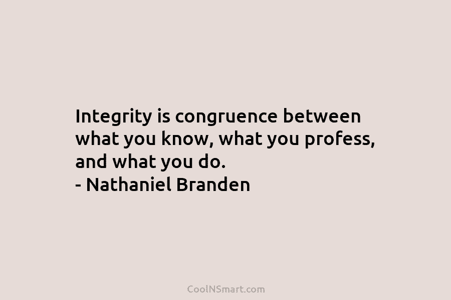 Integrity is congruence between what you know, what you profess, and what you do. – Nathaniel Branden
