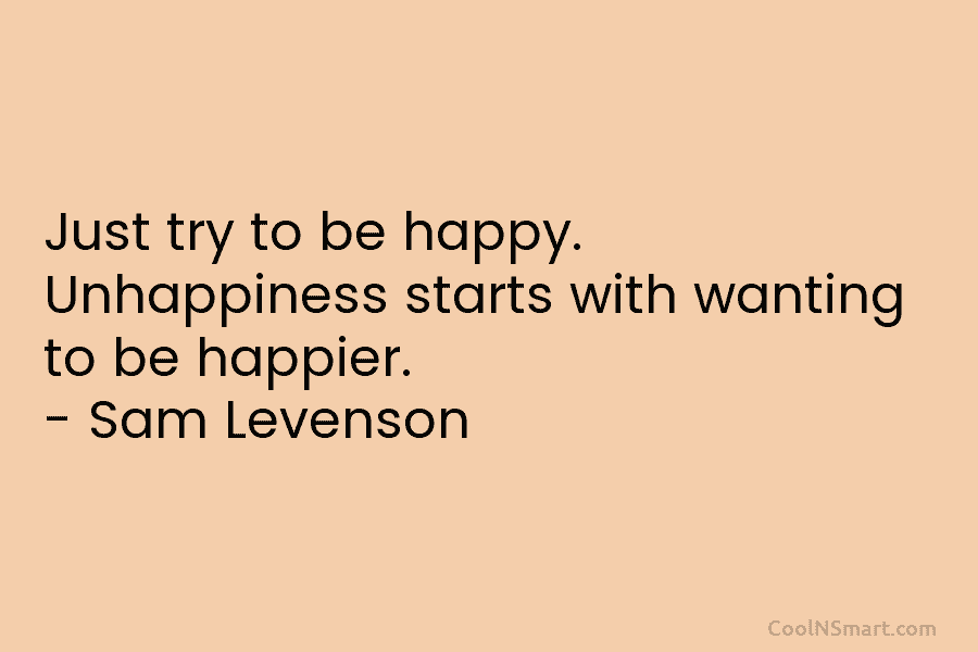 Just try to be happy. Unhappiness starts with wanting to be happier. – Sam Levenson