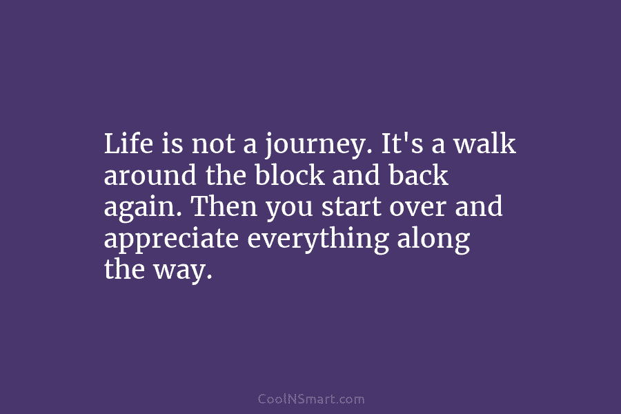 Life is not a journey. It’s a walk around the block and back again. Then you start over and appreciate...