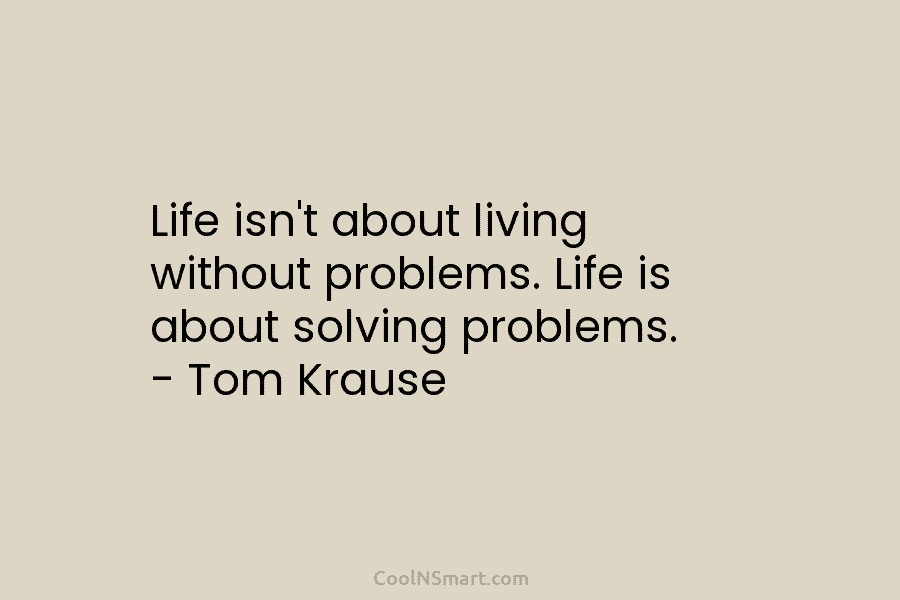 Life isn’t about living without problems. Life is about solving problems. – Tom Krause