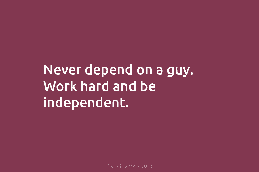 Never depend on a guy. Work hard and be independent.