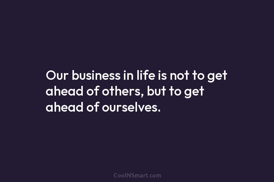 Our business in life is not to get ahead of others, but to get ahead...