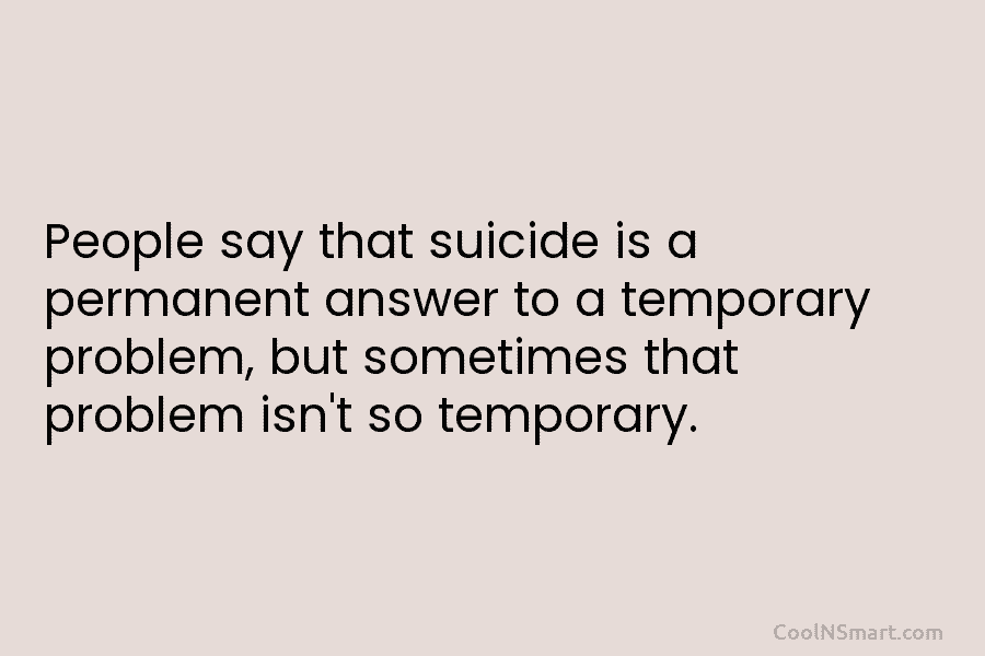 People say that suicide is a permanent answer to a temporary problem, but sometimes that problem isn’t so temporary.