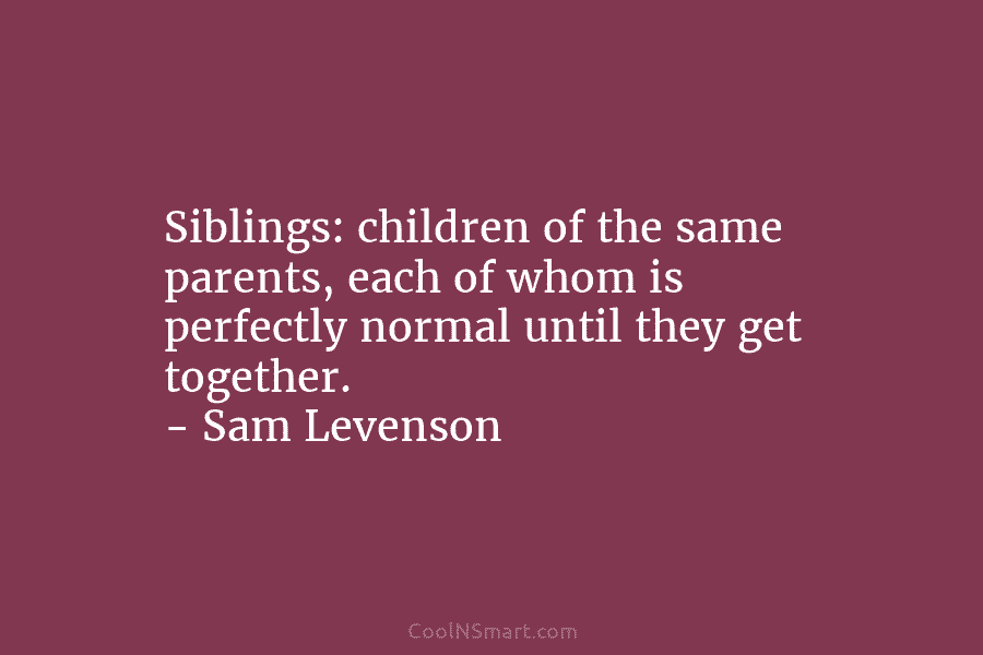 Siblings: children of the same parents, each of whom is perfectly normal until they get together. – Sam Levenson