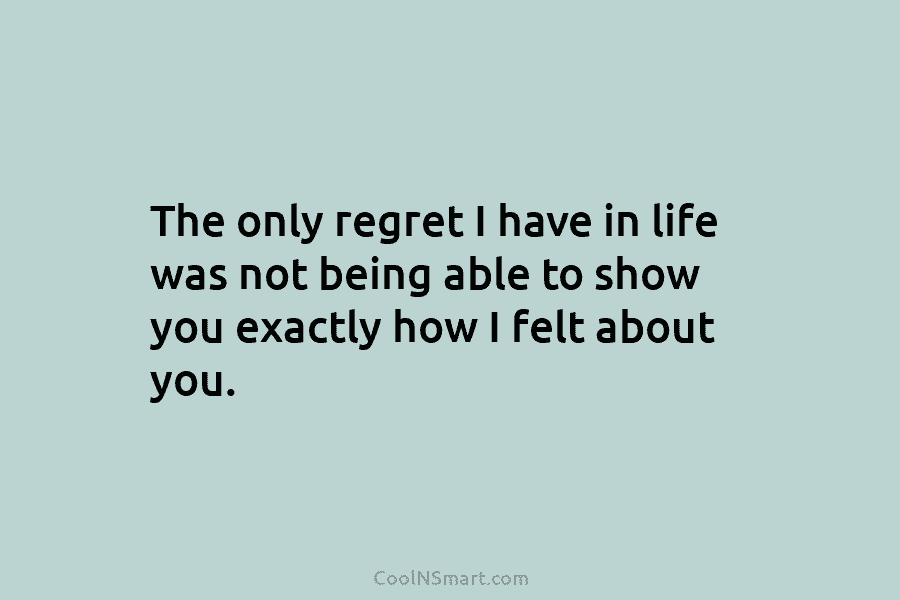 The only regret I have in life was not being able to show you exactly...