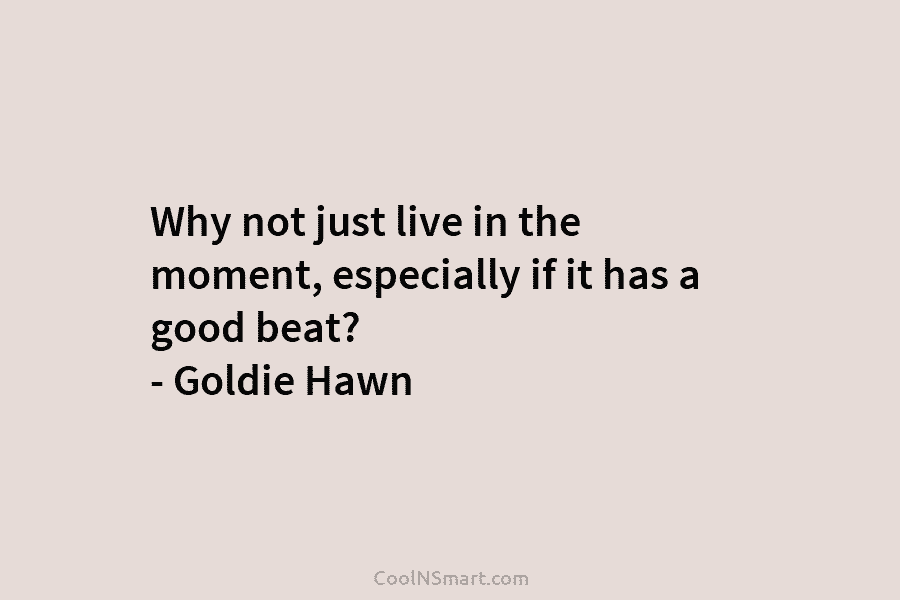 Why not just live in the moment, especially if it has a good beat? –...