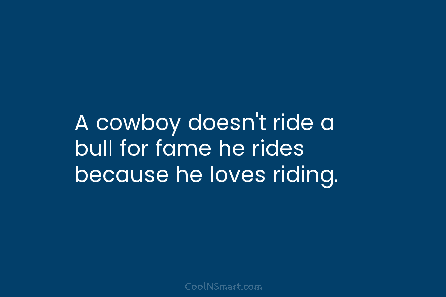 A cowboy doesn’t ride a bull for fame he rides because he loves riding.