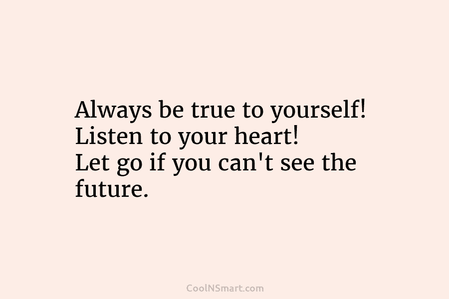 Always be true to yourself! Listen to your heart! Let go if you can’t see...