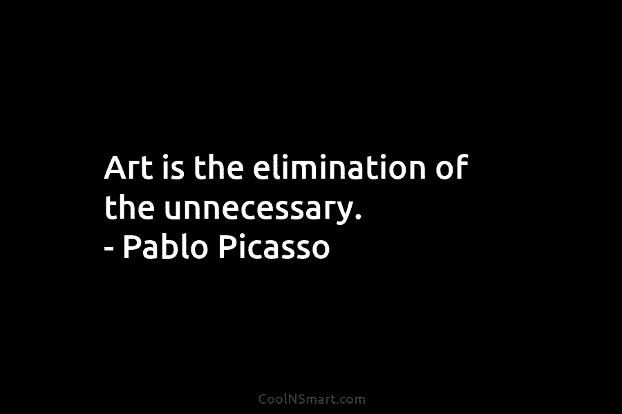 Art is the elimination of the unnecessary. – Pablo Picasso