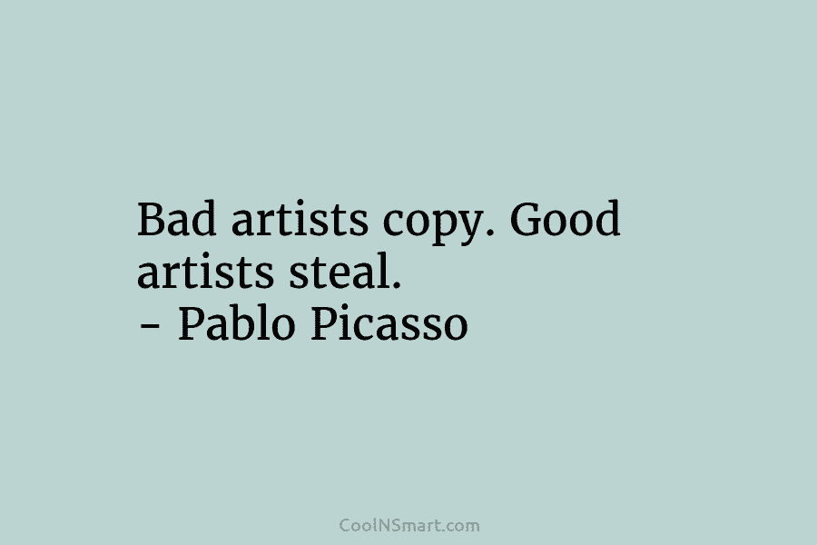 Bad artists copy. Good artists steal. – Pablo Picasso