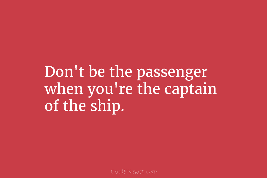 Don’t be the passenger when you’re the captain of the ship.