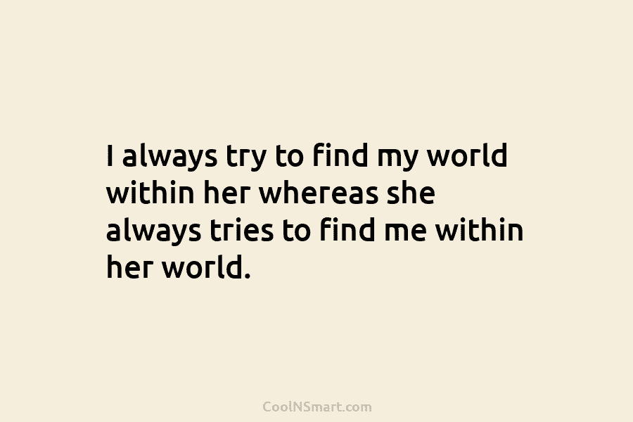 I always try to find my world within her whereas she always tries to find me within her world.