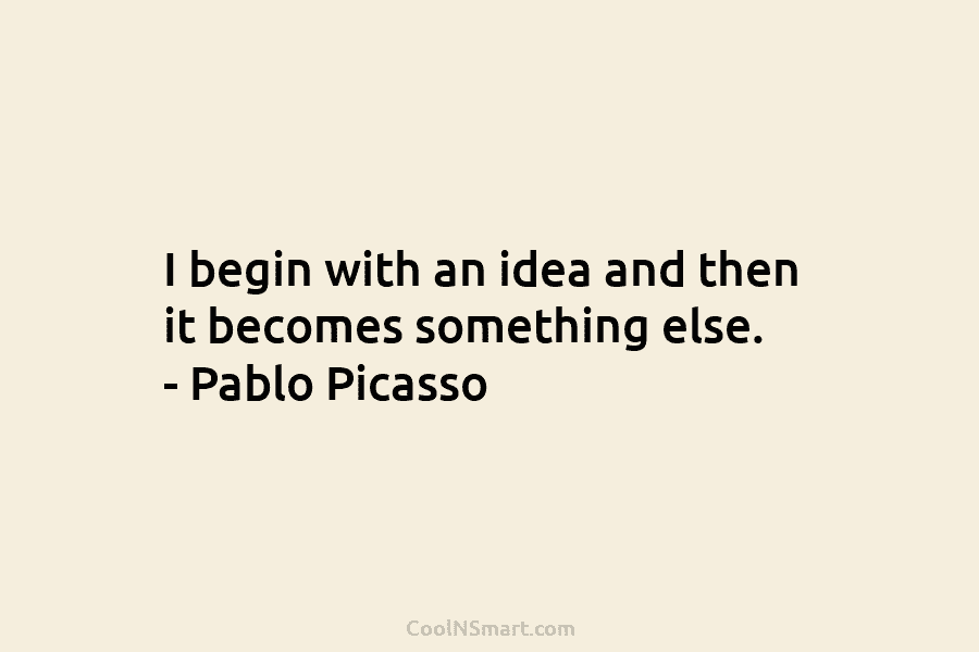 I begin with an idea and then it becomes something else. – Pablo Picasso