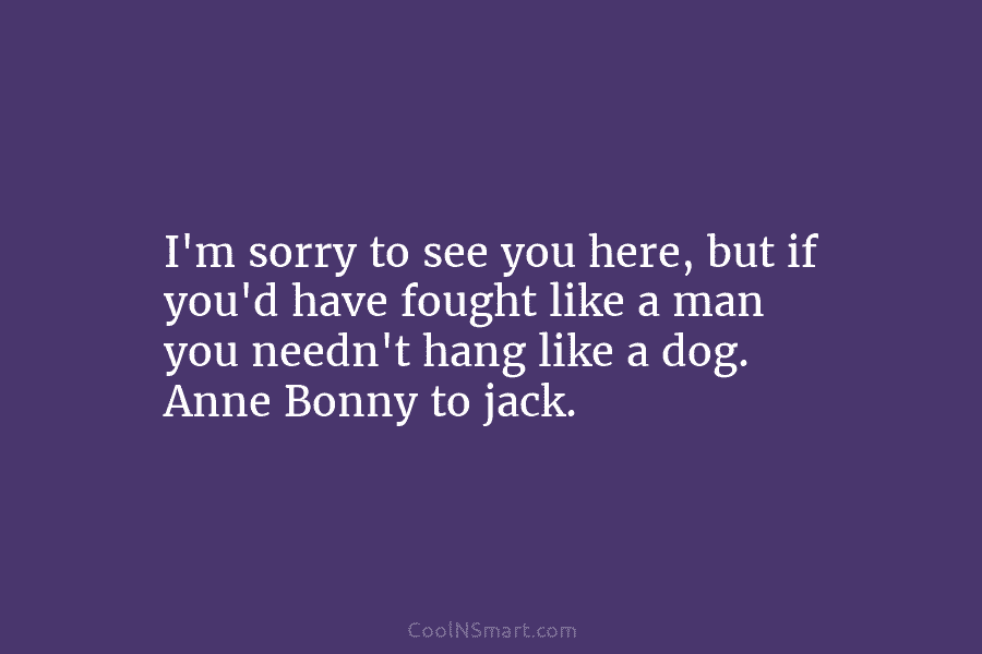 I’m sorry to see you here, but if you’d have fought like a man you needn’t hang like a dog....