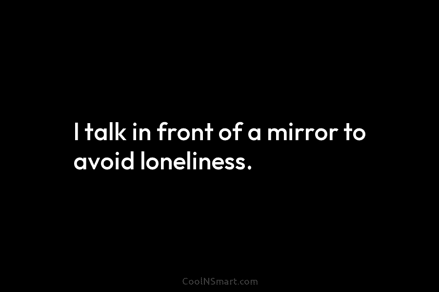 I talk in front of a mirror to avoid loneliness.