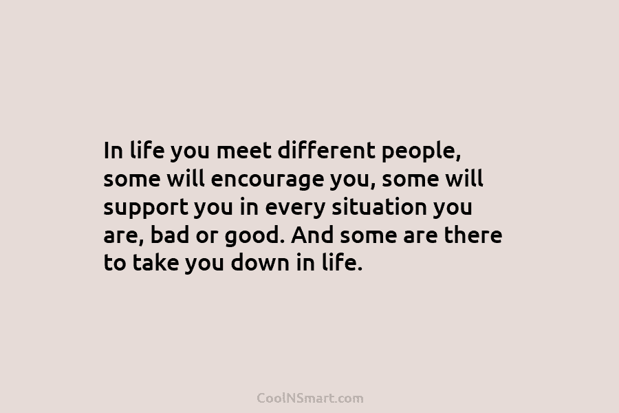 In life you meet different people, some will encourage you, some will support you in every situation you are, bad...