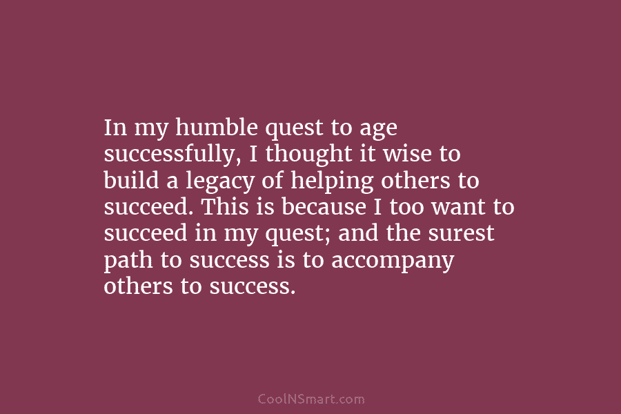 In my humble quest to age successfully, I thought it wise to build a legacy of helping others to succeed....
