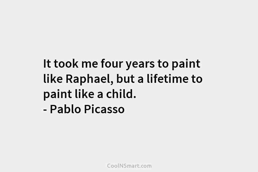 It took me four years to paint like Raphael, but a lifetime to paint like a child. – Pablo Picasso