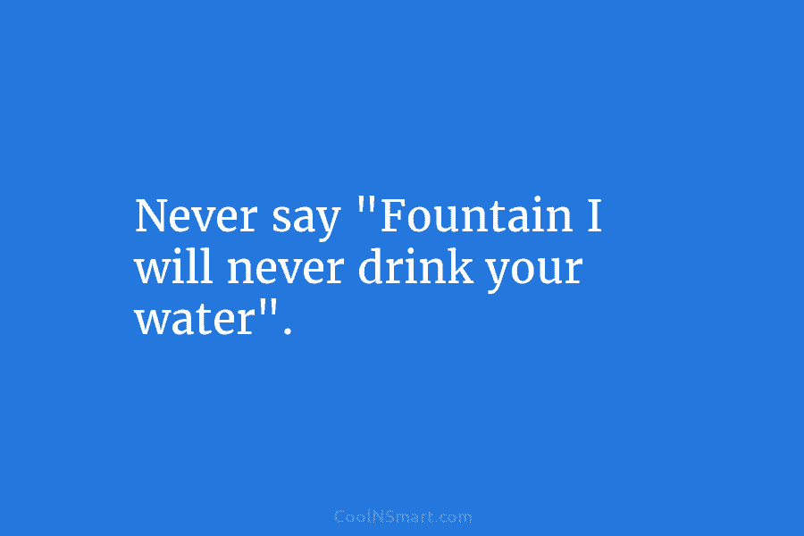Never say “Fountain I will never drink your water”.