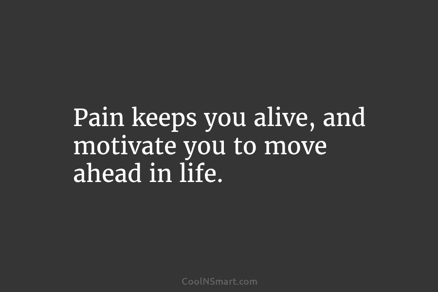 Pain keeps you alive, and motivate you to move ahead in life.