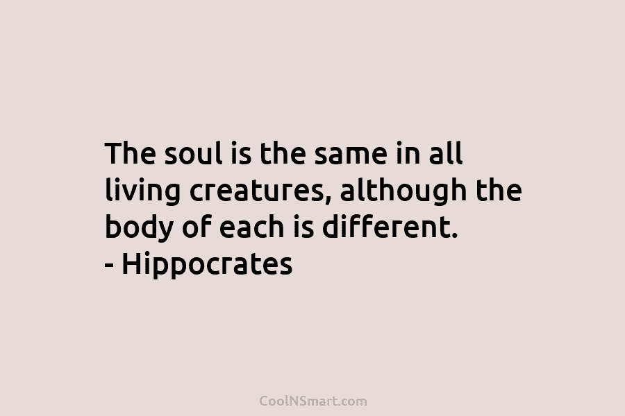 The soul is the same in all living creatures, although the body of each is different. – Hippocrates