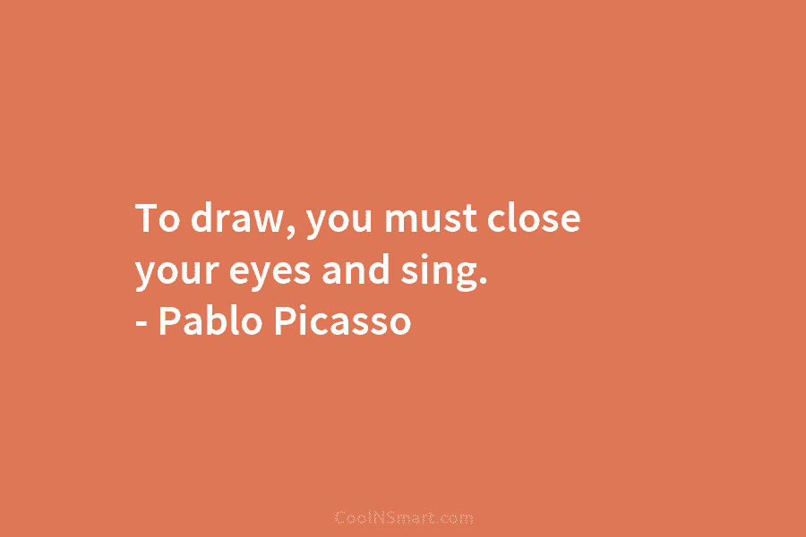 To draw, you must close your eyes and sing. – Pablo Picasso